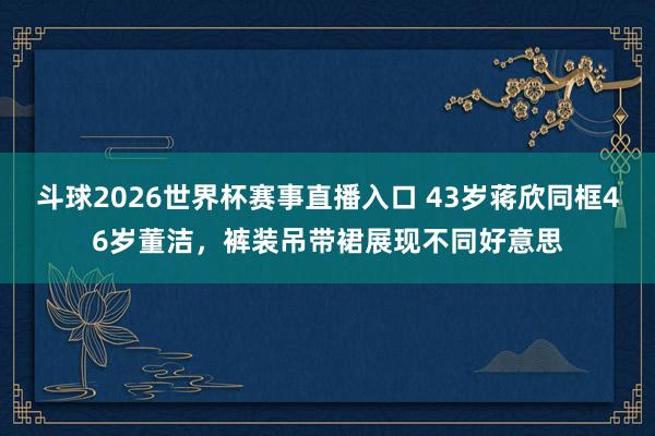斗球2026世界杯赛事直播入口 43岁蒋欣同框46岁董洁，裤装吊带裙展现不同好意思