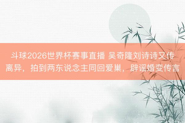 斗球2026世界杯赛事直播 吴奇隆刘诗诗又传离异，拍到两东说念主同回爱巢，辟谣婚变传言