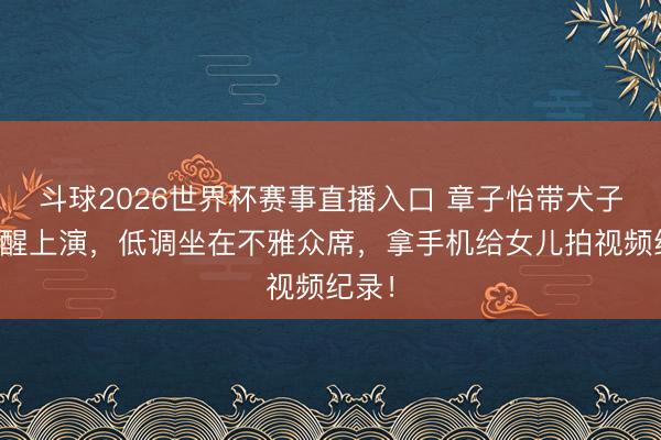 斗球2026世界杯赛事直播入口 章子怡带犬子看醒醒上演，低调坐在不雅众席，拿手机给女儿拍视频纪录！