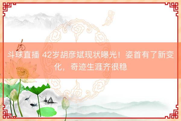 斗球直播 42岁胡彦斌现状曝光！姿首有了新变化，奇迹生涯齐很稳