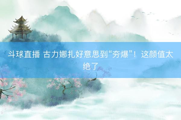 斗球直播 古力娜扎好意思到“夯爆”！这颜值太绝了
