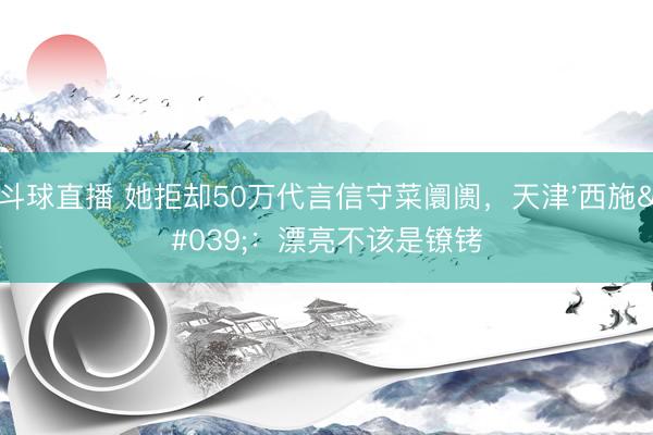斗球直播 她拒却50万代言信守菜阛阓,天津'西施':漂亮不该是镣铐