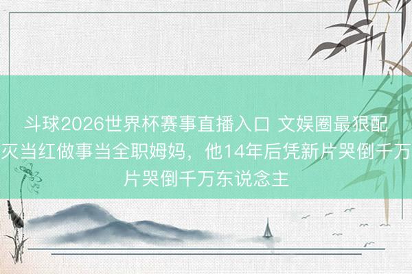 斗球2026世界杯赛事直播入口 文娱圈最狠配偶：她毁灭当红做事当全职姆妈，他14年后凭新片哭倒千万东说念主