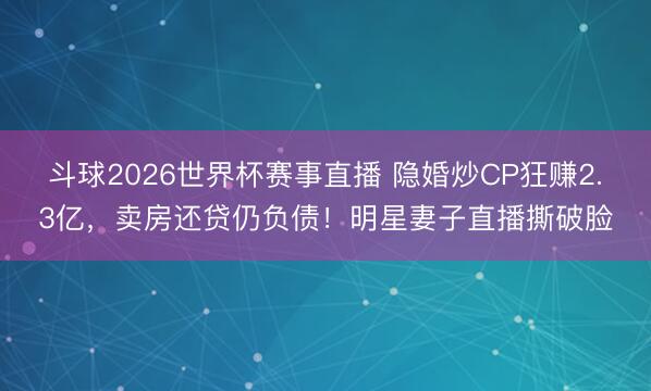 斗球2026世界杯赛事直播 隐婚炒CP狂赚2.3亿，卖房还贷仍负债！明星妻子直播撕破脸