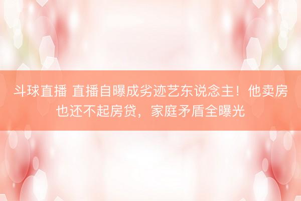 斗球直播 直播自曝成劣迹艺东说念主！他卖房也还不起房贷，家庭矛盾全曝光
