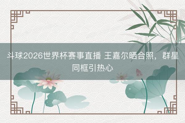 斗球2026世界杯赛事直播 王嘉尔晒合照,群星同框引热心