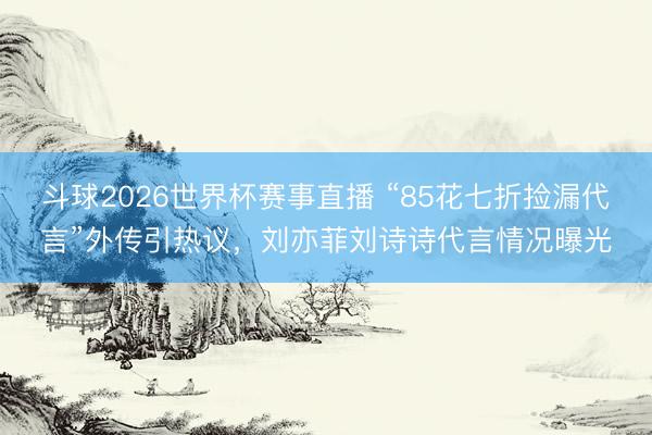 斗球2026世界杯赛事直播 “85花七折捡漏代言”外传引热议，刘亦菲刘诗诗代言情况曝光