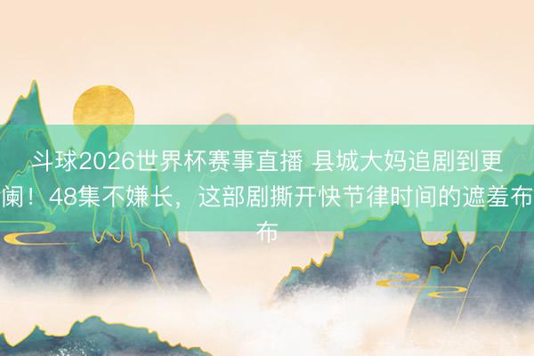 斗球2026世界杯赛事直播 县城大妈追剧到更阑！48集不嫌长，这部剧撕开快节律时间的遮羞布