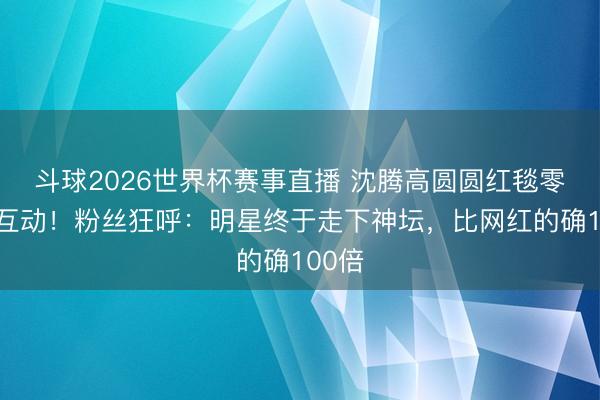 斗球2026世界杯赛事直播 沈腾高圆圆红毯零距离互动！粉丝狂呼：明星终于走下神坛，比网红的确100倍