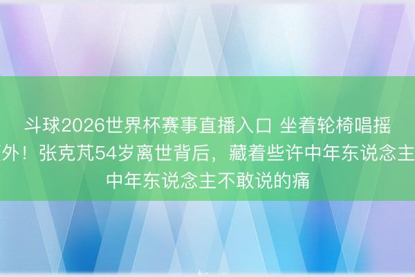 斗球2026世界杯赛事直播入口 坐着轮椅唱摇滚到人命额外！张克芃54岁离世背后，藏着些许中年东说念主不敢说的痛