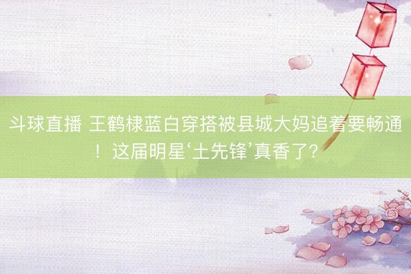 斗球直播 王鹤棣蓝白穿搭被县城大妈追着要畅通！这届明星‘土先锋’真香了？
