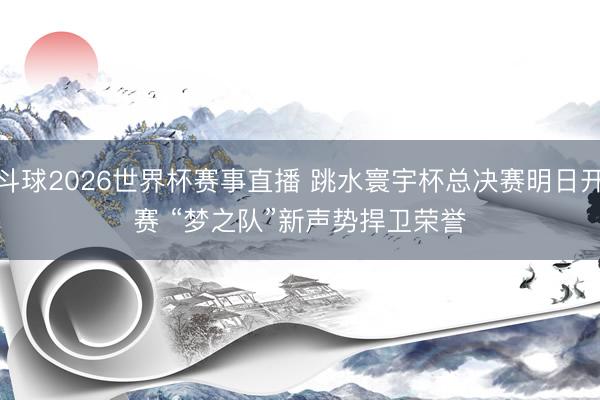 斗球2026世界杯赛事直播 跳水寰宇杯总决赛明日开赛 “梦之队”新声势捍卫荣誉