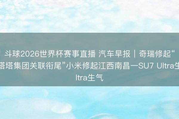 斗球2026世界杯赛事直播 汽车早报｜奇瑞修起“与塔塔集团关联衔尾”小米修起江西南昌一SU7 Ultra生气