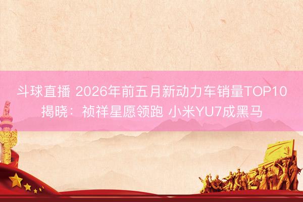 斗球直播 2026年前五月新动力车销量TOP10揭晓:祯祥星愿领跑 小米YU7成黑马