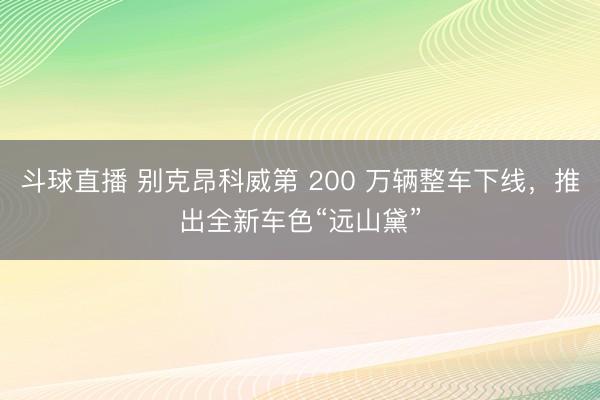 斗球直播 别克昂科威第 200 万辆整车下线，推出全新车色“远山黛”