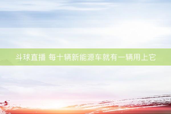 斗球直播 每十辆新能源车就有一辆用上它