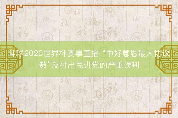 斗球2026世界杯赛事直播 “中好意思最大协议数”反衬出民进党的严重误判