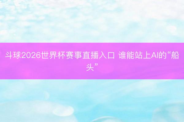 斗球2026世界杯赛事直播入口 谁能站上AI的“船头”