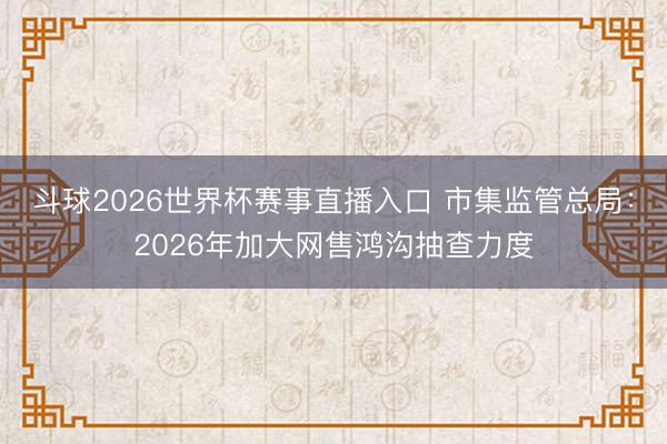 斗球2026世界杯赛事直播入口 市集监管总局：2026年加大网售鸿沟抽查力度