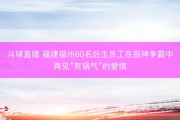 斗球直播 福建福州60名后生员工在厨神争霸中再见“有锅气”的爱情
