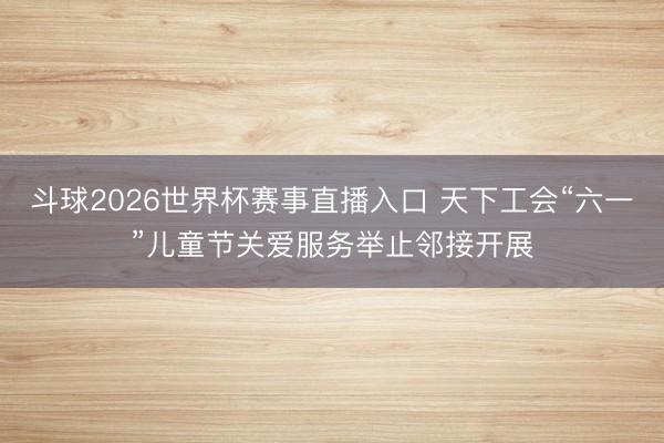 斗球2026世界杯赛事直播入口 天下工会“六一”儿童节关爱服务举止邻接开展
