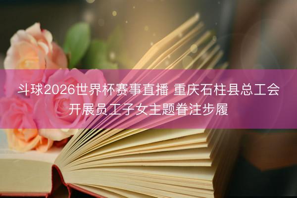 斗球2026世界杯赛事直播 重庆石柱县总工会开展员工子女主题眷注步履