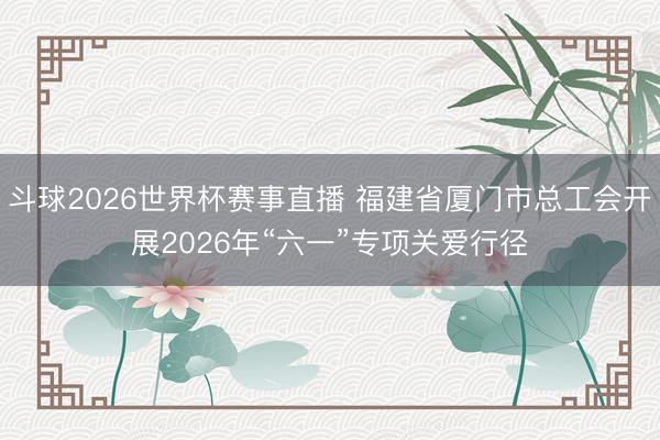 斗球2026世界杯赛事直播 福建省厦门市总工会开展2026年“六一”专项关爱行径