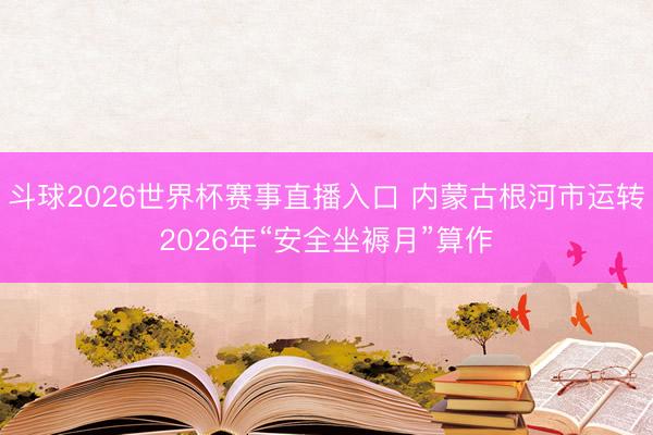 斗球2026世界杯赛事直播入口 内蒙古根河市运转2026年“安全坐褥月”算作