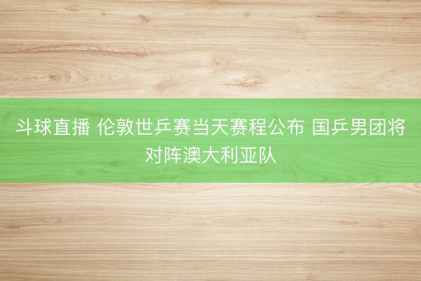 斗球直播 伦敦世乒赛当天赛程公布 国乒男团将对阵澳大利亚队