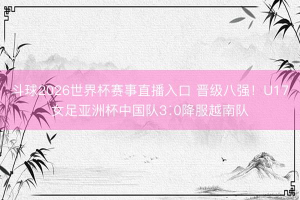 斗球2026世界杯赛事直播入口 晋级八强！U17女足亚洲杯中国队3∶0降服越南队
