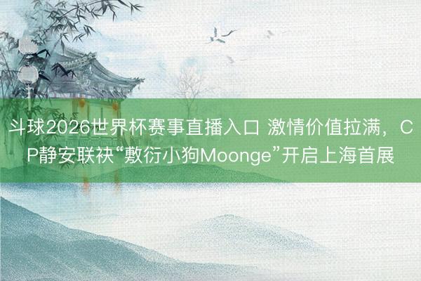 斗球2026世界杯赛事直播入口 激情价值拉满，CP静安联袂“敷衍小狗Moonge”开启上海首展