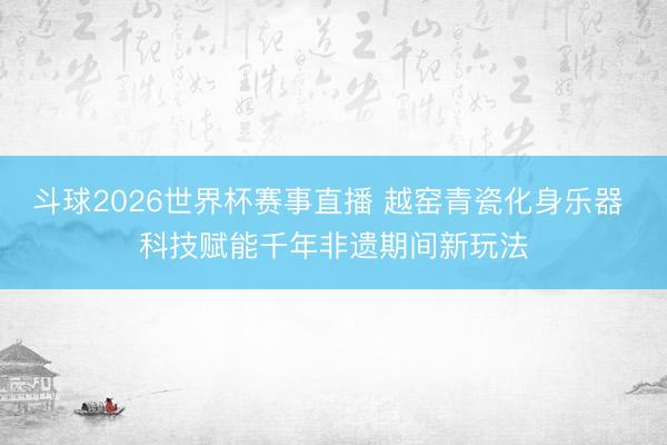 斗球2026世界杯赛事直播 越窑青瓷化身乐器 科技赋能千年非遗期间新玩法