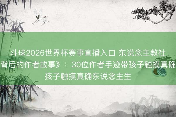 斗球2026世界杯赛事直播入口 东说念主教社推出《课文背后的作者故事》：30位作者手迹带孩子触摸真确东说念主生