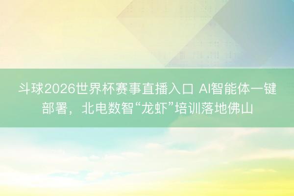 斗球2026世界杯赛事直播入口 AI智能体一键部署，北电数智“龙虾”培训落地佛山