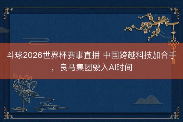 斗球2026世界杯赛事直播 中国跨越科技加合手，良马集团驶入AI时间