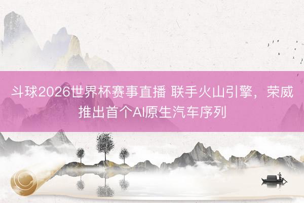 斗球2026世界杯赛事直播 联手火山引擎，荣威推出首个AI原生汽车序列