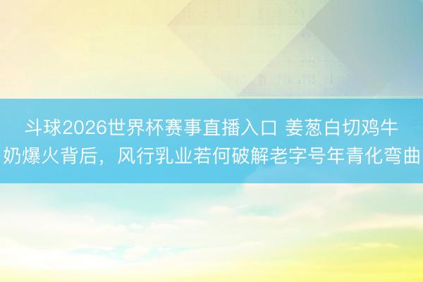 斗球2026世界杯赛事直播入口 姜葱白切鸡牛奶爆火背后，风行乳业若何破解老字号年青化弯曲