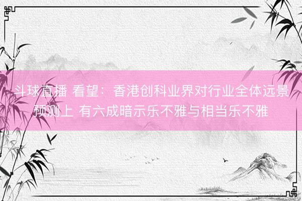 斗球直播 看望：香港创科业界对行业全体远景预测上 有六成暗示乐不雅与相当乐不雅