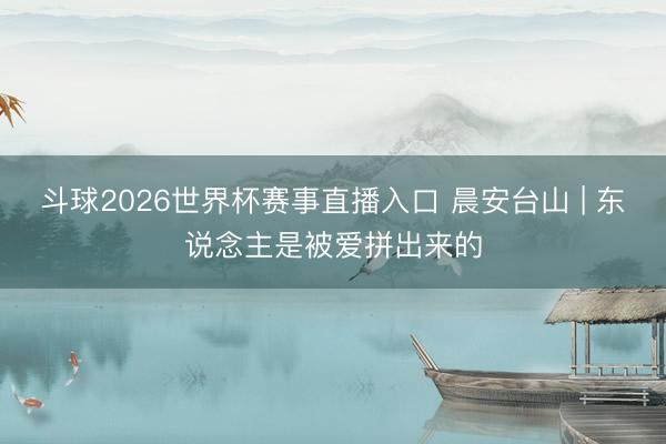 斗球2026世界杯赛事直播入口 晨安台山 | 东说念主是被爱拼出来的