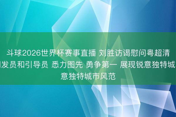 斗球2026世界杯赛事直播 刘胜访谒慰问粤超清远队阐发员和引导员 悉力图先 勇争第一 展现锐意独特城市风范
