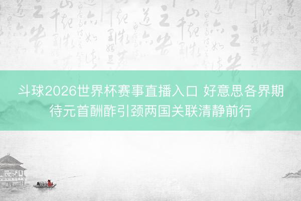 斗球2026世界杯赛事直播入口 好意思各界期待元首酬酢引颈两国关联清静前行