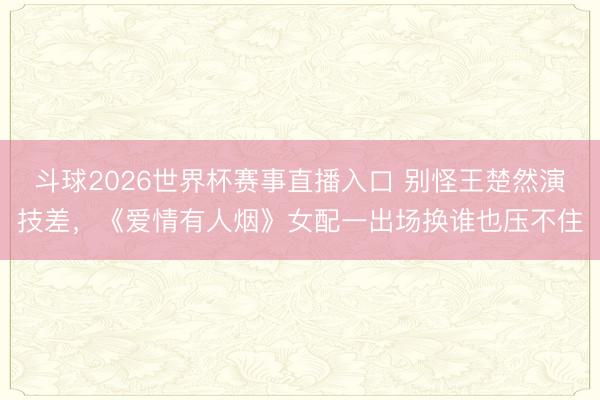 斗球2026世界杯赛事直播入口 别怪王楚然演技差，《爱情有人烟》女配一出场换谁也压不住