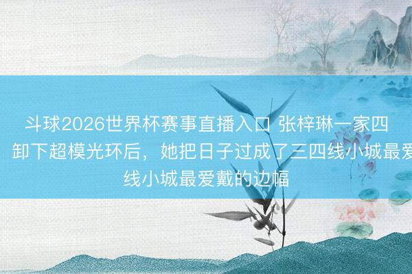 斗球2026世界杯赛事直播入口 张梓琳一家四口零绯闻:卸下超模光环后,她把日子过成了三四线小城最爱戴的边幅