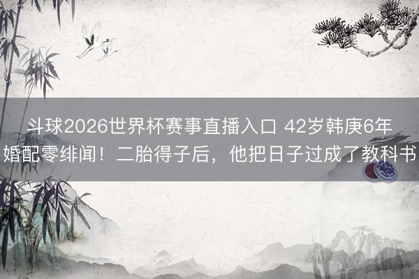斗球2026世界杯赛事直播入口 42岁韩庚6年婚配零绯闻！二胎得子后，他把日子过成了教科书