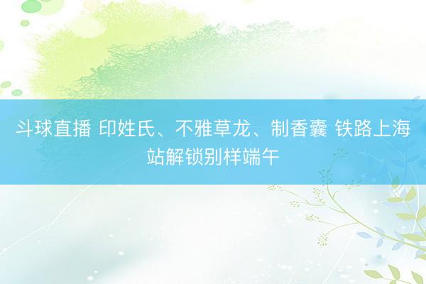 斗球直播 印姓氏、不雅草龙、制香囊 铁路上海站解锁别样端午