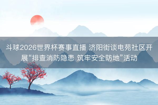 斗球2026世界杯赛事直播 济阳街谈电苑社区开展“排查消防隐患 筑牢安全防地”活动