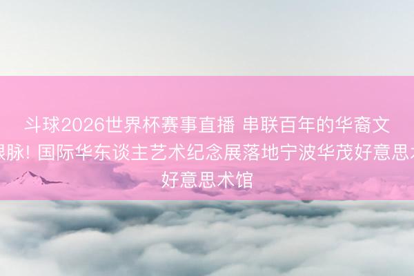 斗球2026世界杯赛事直播 串联百年的华裔文化根脉! 国际华东谈主艺术纪念展落地宁波华茂好意思术馆