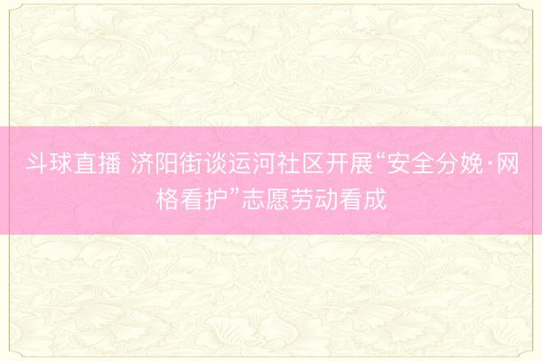 斗球直播 济阳街谈运河社区开展“安全分娩·网格看护”志愿劳动看成