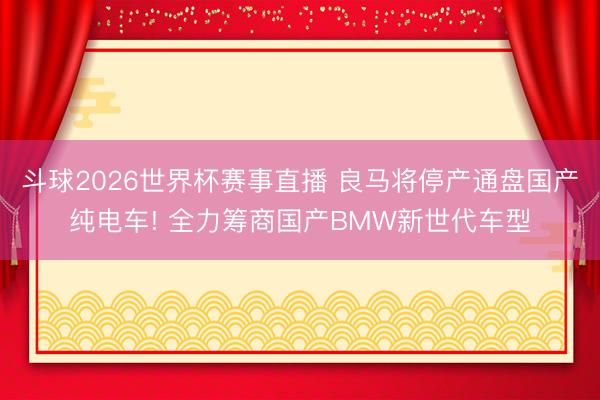 斗球2026世界杯赛事直播 良马将停产通盘国产纯电车! 全力筹商国产BMW新世代车型