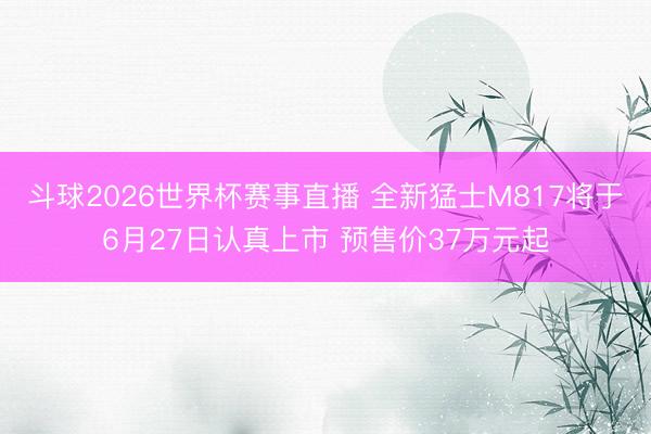 斗球2026世界杯赛事直播 全新猛士M817将于6月27日认真上市 预售价37万元起